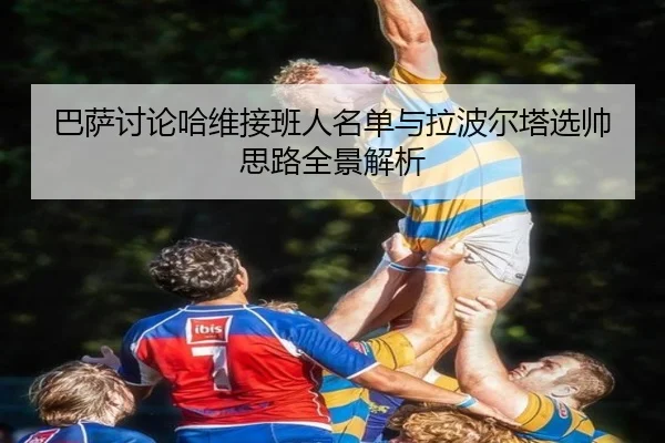 巴萨讨论哈维接班人名单与拉波尔塔选帅思路全景解析