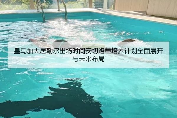 皇马加大居勒尔出场时间安切洛蒂培养计划全面展开与未来布局