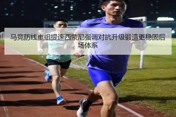 马竞防线重组提速西蒙尼强调对抗升级锻造更稳固后场体系